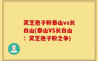 灵芝孢子粉泰山vs长白山(泰山VS长白山：灵芝孢子粉之争)