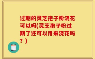 过期的灵芝孢子粉浇花可以吗(灵芝孢子粉过期了还可以用来浇花吗？)