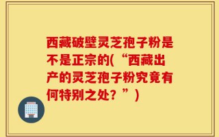 西藏破壁灵芝孢子粉是不是正宗的(“西藏出产的灵芝孢子粉究竟有何特别之处？”)