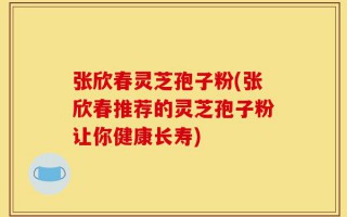 张欣春灵芝孢子粉(张欣春推荐的灵芝孢子粉让你健康长寿)