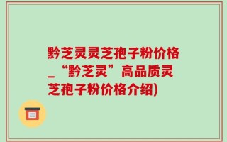 黔芝灵灵芝孢子粉价格_“黔芝灵”高品质灵芝孢子粉价格介绍)