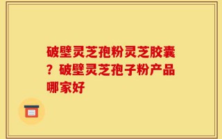 破壁灵芝孢粉灵芝胶囊？破壁灵芝孢子粉产品哪家好