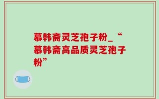 慕韩斋灵芝孢子粉_“慕韩斋高品质灵芝孢子粉”