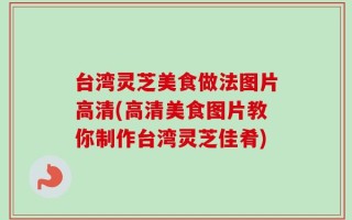 台湾灵芝美食做法图片高清(高清美食图片教你制作台湾灵芝佳肴)