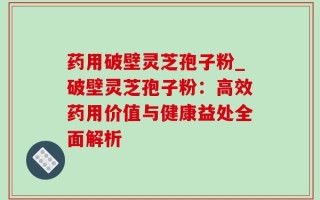 药用破壁灵芝孢子粉_破壁灵芝孢子粉：高效药用价值与健康益处全面解析