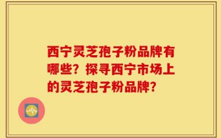 西宁灵芝孢子粉品牌有哪些？探寻西宁市场上的灵芝孢子粉品牌？