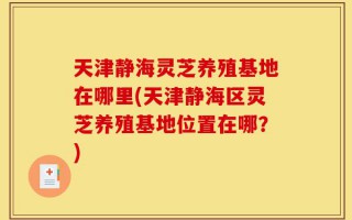 天津静海灵芝养殖基地在哪里(天津静海区灵芝养殖基地位置在哪？)
