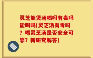 灵芝能煲汤喝吗有毒吗能喝吗(灵芝汤有毒吗？喝灵芝汤是否安全可靠？新研究解答)