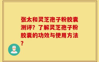 张太和灵芝孢子粉胶囊测评？了解灵芝孢子粉胶囊的功效与使用方法？