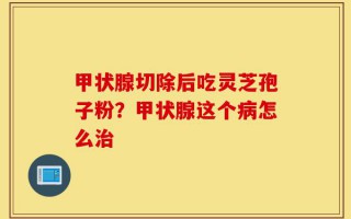 甲状腺切除后吃灵芝孢子粉？甲状腺这个病怎么治