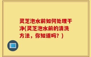 灵芝泡水前如何处理干净(灵芝泡水前的清洗方法，你知道吗？)