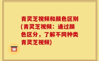 青灵芝视频和颜色区别(青灵芝视频：通过颜色区分，了解不同种类青灵芝视频)