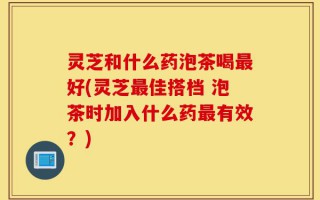 灵芝和什么药泡茶喝最好(灵芝最佳搭档 泡茶时加入什么药最有效？)