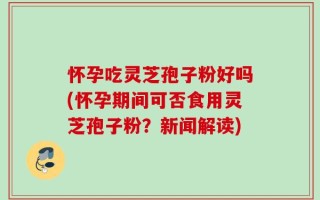 怀孕吃灵芝孢子粉好吗(怀孕期间可否食用灵芝孢子粉？新闻解读)