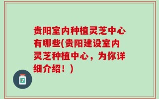 贵阳室内种植灵芝中心有哪些(贵阳建设室内灵芝种植中心，为你详细介绍！)
