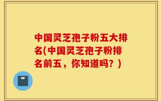 中国灵芝孢子粉五大排名(中国灵芝孢子粉排名前五，你知道吗？)