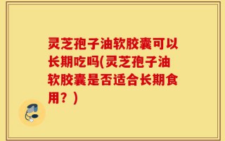 灵芝孢子油软胶囊可以长期吃吗(灵芝孢子油软胶囊是否适合长期食用？)