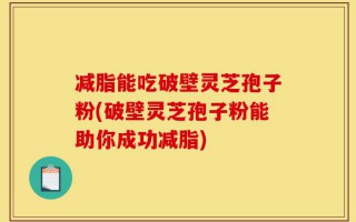 减脂能吃破壁灵芝孢子粉(破壁灵芝孢子粉能助你成功减脂)