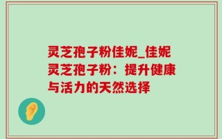 灵芝孢子粉佳妮_佳妮灵芝孢子粉：提升健康与活力的天然选择
