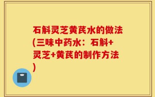 石斛灵芝黄芪水的做法(三味中药水：石斛+灵芝+黄芪的制作方法)