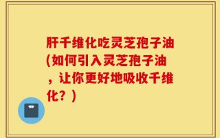 肝千维化吃灵芝孢子油(如何引入灵芝孢子油，让你更好地吸收千维化？)