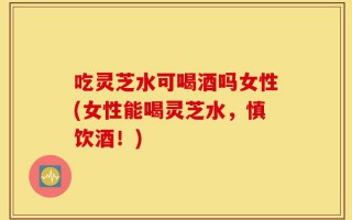 吃灵芝水可喝酒吗女性(女性能喝灵芝水，慎饮酒！)