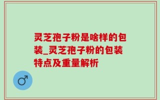 灵芝孢子粉是啥样的包装_灵芝孢子粉的包装特点及重量解析