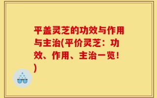 平盖灵芝的功效与作用与主治(平价灵芝：功效、作用、主治一览！)