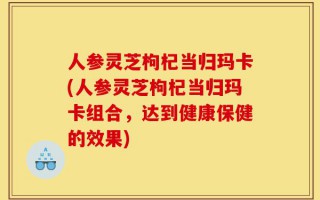 人参灵芝枸杞当归玛卡(人参灵芝枸杞当归玛卡组合，达到健康保健的效果)