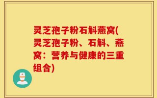 灵芝孢子粉石斛燕窝(灵芝孢子粉、石斛、燕窝：营养与健康的三重组合)