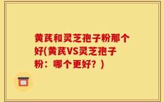 黄芪和灵芝孢子粉那个好(黄芪VS灵芝孢子粉：哪个更好？)