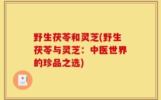 野生茯苓和灵芝(野生茯苓与灵芝：中医世界的珍品之选)