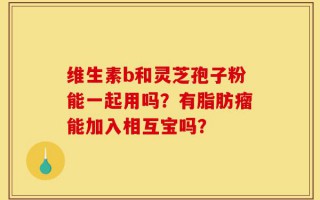 维生素b和灵芝孢子粉能一起用吗？有脂肪瘤能加入相互宝吗？