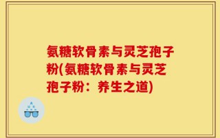 氨糖软骨素与灵芝孢子粉(氨糖软骨素与灵芝孢子粉：养生之道)