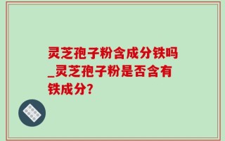 灵芝孢子粉含成分铁吗_灵芝孢子粉是否含有铁成分？