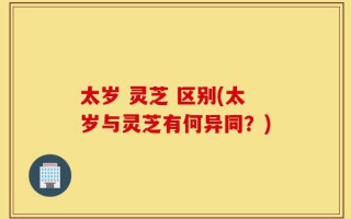 太岁 灵芝 区别(太岁与灵芝有何异同？)