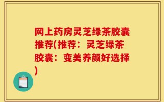 网上药房灵芝绿茶胶囊推荐(推荐：灵芝绿茶胶囊：变美养颜好选择)