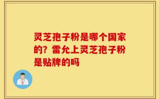 灵芝孢子粉是哪个国家的？雷允上灵芝孢子粉是贴牌的吗