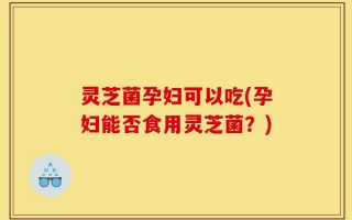 灵芝菌孕妇可以吃(孕妇能否食用灵芝菌？)