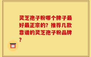 灵芝孢子粉哪个牌子最好最正宗的？推荐几款靠谱的灵芝孢子粉品牌？