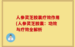 人参灵芝胶囊疗效作用(人参灵芝胶囊：功效与疗效全解析