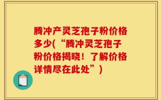 腾冲产灵芝孢子粉价格多少(“腾冲灵芝孢子粉价格揭晓！了解价格详情尽在此处”)