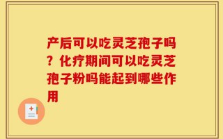 产后可以吃灵芝孢子吗？化疗期间可以吃灵芝孢子粉吗能起到哪些作用