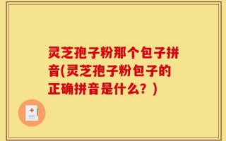 灵芝孢子粉那个包子拼音(灵芝孢子粉包子的正确拼音是什么？)