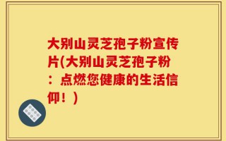 大别山灵芝孢子粉宣传片(大别山灵芝孢子粉：点燃您健康的生活信仰！)