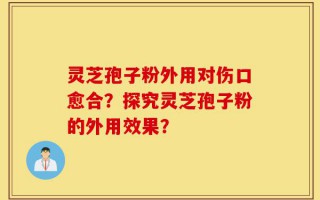 灵芝孢子粉外用对伤口愈合？探究灵芝孢子粉的外用效果？
