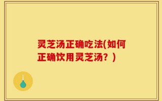 灵芝汤正确吃法(如何正确饮用灵芝汤？)
