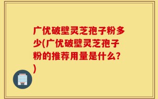 广优破壁灵芝孢子粉多少(广优破壁灵芝孢子粉的推荐用量是什么？)