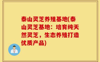 泰山灵芝养殖基地(泰山灵芝基地：培育纯天然灵芝，生态养殖打造优质产品)