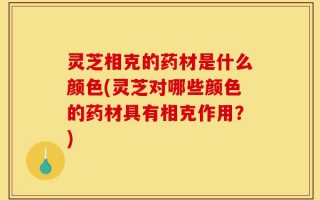 灵芝相克的药材是什么颜色(灵芝对哪些颜色的药材具有相克作用？)